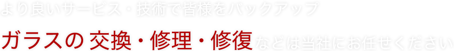 より良いサービス・技術で皆様をバックアップ ガラスの交換・修理・修復などは当社にお任せください