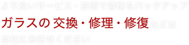 より良いサービス・技術で皆様をバックアップ ガラスの交換・修理・修復などは当社にお任せください